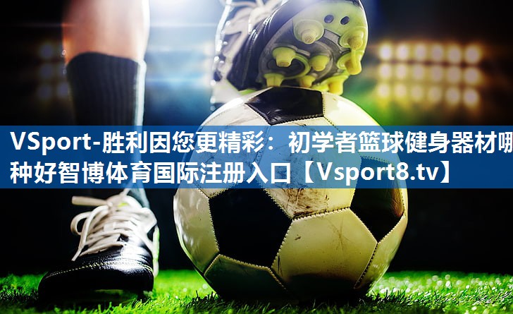 <strong>VSport-胜利因您更精彩：初学者篮球健身器材哪种好智博体育国际注册入口</strong>