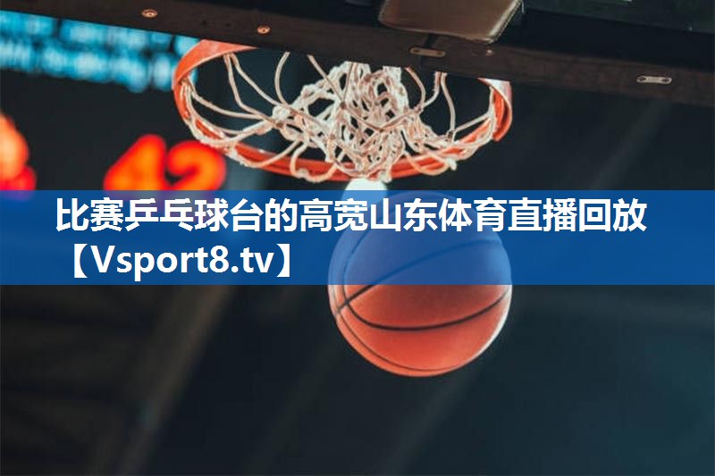 比赛乒乓球台的高宽山东体育直播回放