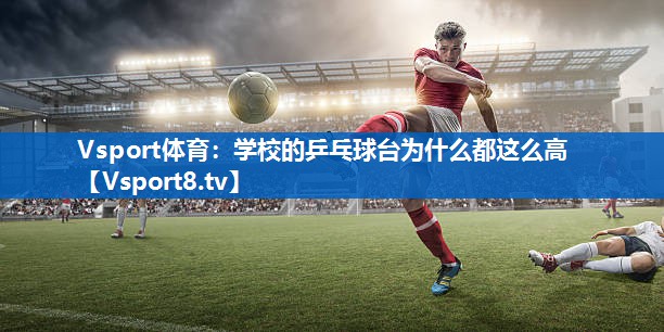 Vsport体育：学校的乒乓球台为什么都这么高