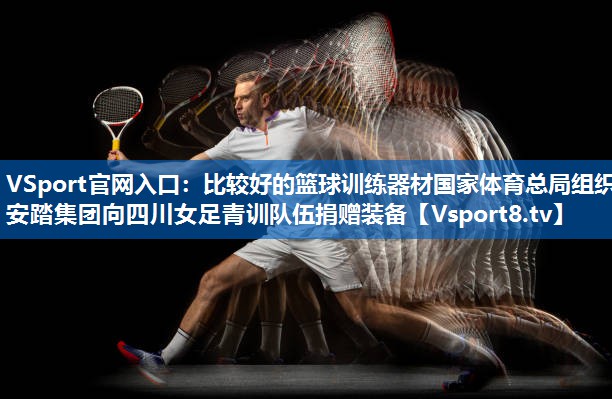 <strong>VSport官网入口：比较好的篮球训练器材国家体育总局组织安踏集团向四川女足青训队伍捐赠装备</strong>