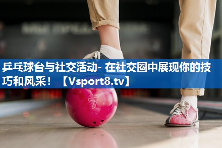乒乓球台与社交活动- 在社交圈中展现你的技巧和风采！