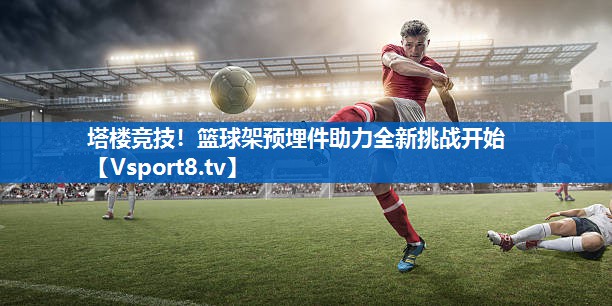 <strong>塔楼竞技！篮球架预埋件助力全新挑战开始</strong>