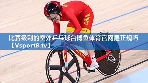 <strong>比赛级别的室外乒乓球台博鱼体育官网是正规吗</strong>