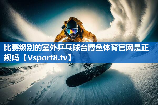 <strong>比赛级别的室外乒乓球台博鱼体育官网是正规吗</strong>