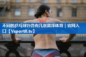不同的乒乓球台各有几张雷泽体育｜官网入口