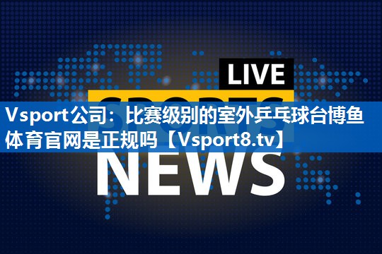 Vsport公司：比赛级别的室外乒乓球台博鱼体育官网是正规吗