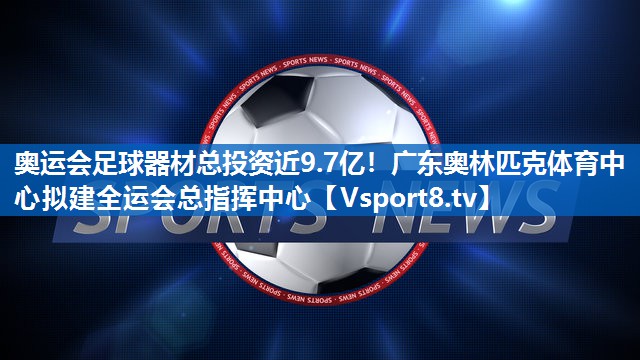 奥运会足球器材总投资近9.7亿！广东奥林匹克体育中心拟建全运会总指挥中心