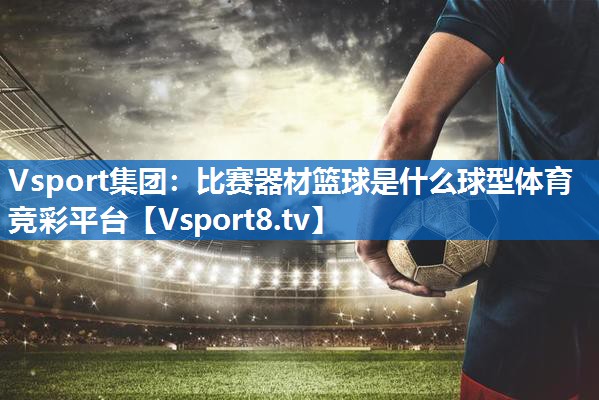 <strong>Vsport集团：比赛器材篮球是什么球型体育竞彩平台</strong>