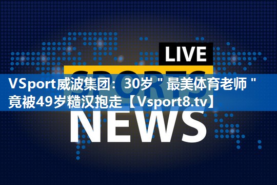 VSport威波集团：30岁＂最美体育老师＂竟被49岁糙汉抱走
