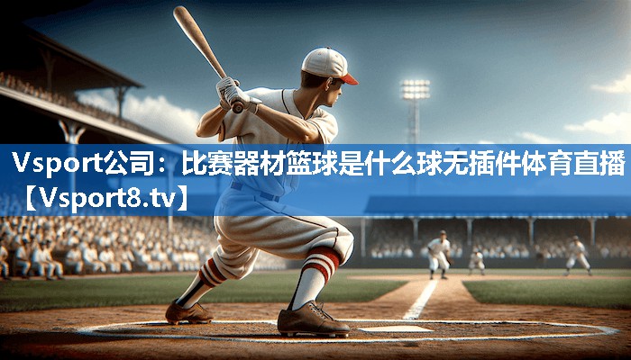 Vsport公司：比赛器材篮球是什么球无插件体育直播