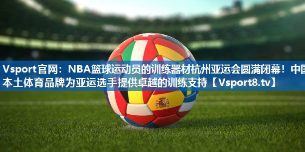 Vsport官网：NBA篮球运动员的训练器材杭州亚运会圆满闭幕！中国本土体育品牌为亚运选手提供卓越的训练支持