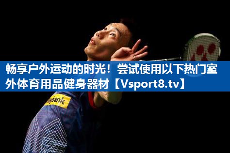 <strong>畅享户外运动的时光！尝试使用以下热门室外体育用品健身器材</strong>