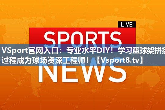 专业水平DIY！学习篮球架拼接过程成为球场资深工程师！