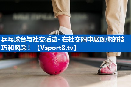 乒乓球台与社交活动- 在社交圈中展现你的技巧和风采！