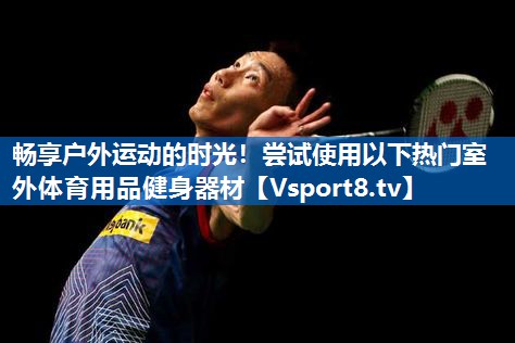 畅享户外运动的时光！尝试使用以下热门室外体育用品健身器材